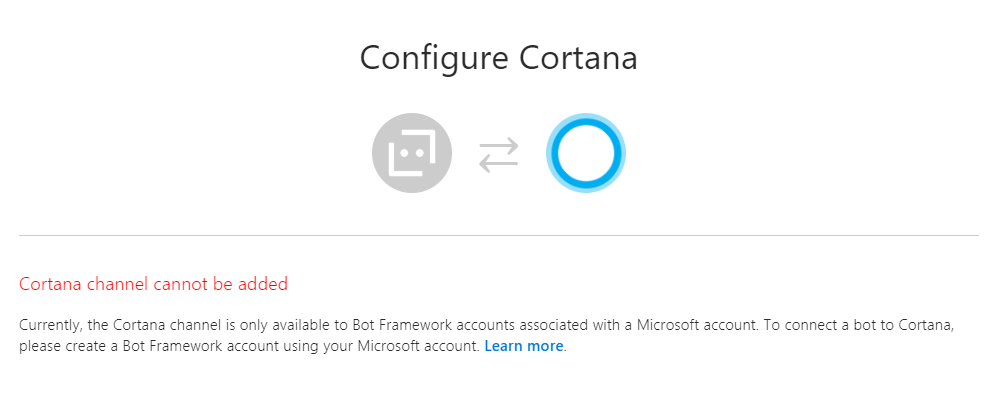 Cortana channel cannot be added. Currently, the Cortana channel is only available to Bot Framework accounts associated with a Microsoft account. To connect a bot to Cortana, please create a Bot Framework account using your Microsoft account. Learn more.